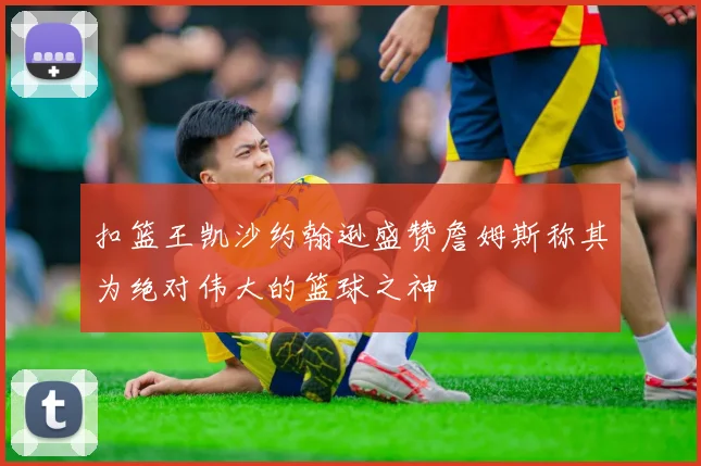 扣篮王凯沙约翰逊盛赞詹姆斯称其为绝对伟大的篮球之神