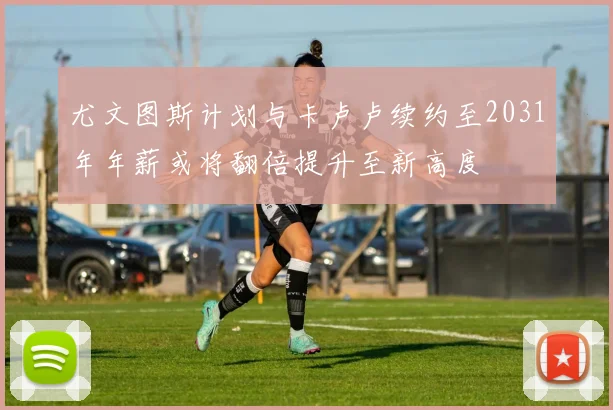 尤文图斯计划与卡卢卢续约至2031年年薪或将翻倍提升至新高度