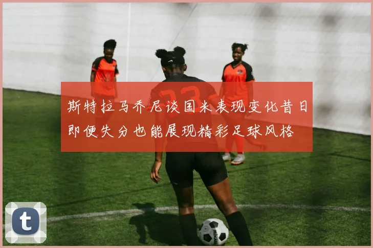 斯特拉马乔尼谈国米表现变化昔日即便失分也能展现精彩足球风格