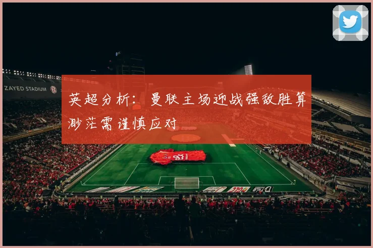 英超分析：曼联主场迎战强敌胜算渺茫需谨慎应对
