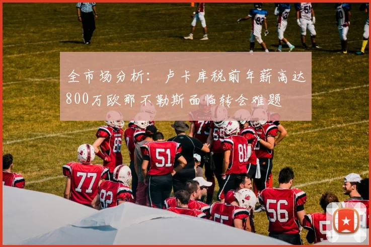 全市场分析：卢卡库税前年薪高达800万欧那不勒斯面临转会难题