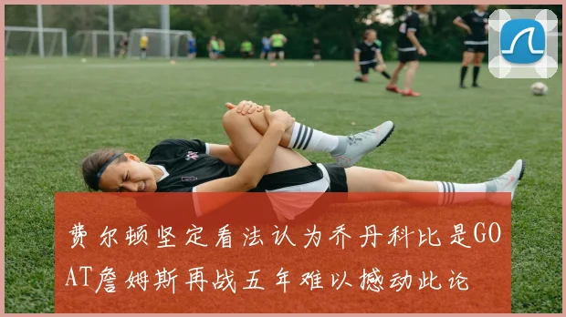 费尔顿坚定看法认为乔丹科比是GOAT詹姆斯再战五年难以撼动此论
