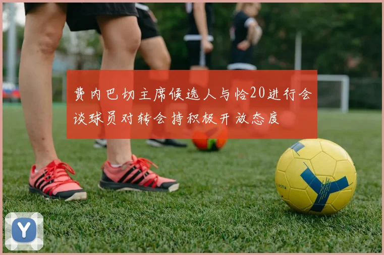 费内巴切主席候选人与恰20进行会谈球员对转会持积极开放态度