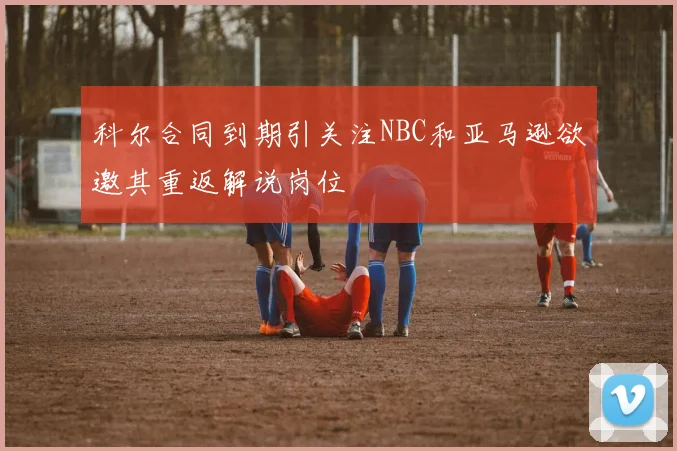 科尔合同到期引关注NBC和亚马逊欲邀其重返解说岗位