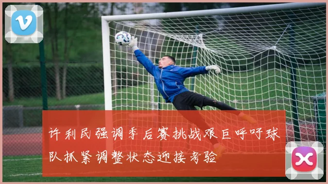 许利民强调季后赛挑战艰巨呼吁球队抓紧调整状态迎接考验