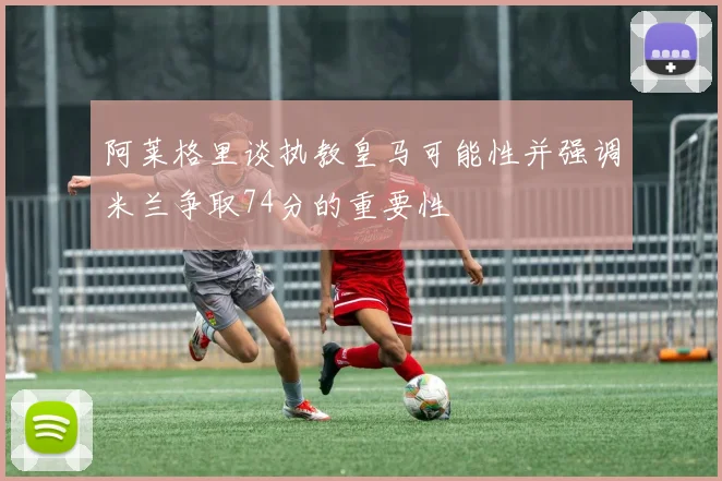 阿莱格里谈执教皇马可能性并强调米兰争取74分的重要性