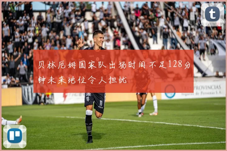 贝林厄姆国家队出场时间不足128分钟未来地位令人担忧